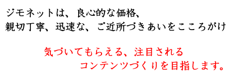 ジモネットは、良心的な価格、親切丁寧、迅速な、ご近所づきあいをこころがけ、気づいてもらえる、注目されるコンテンツづくりを目指します。